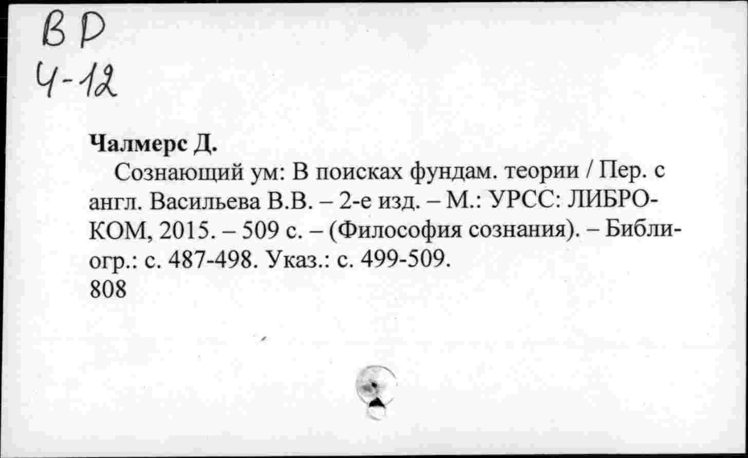 ﻿Чалмерс Д.
Сознающий ум: В поисках фундам. теории / Пер. с англ. Васильева В.В. - 2-е изд. - М.: УРСС: ЛИБРО-КОМ, 2015. - 509 с. - (Философия сознания). - Библи-огр.: с. 487-498. Указ.: с. 499-509.
808